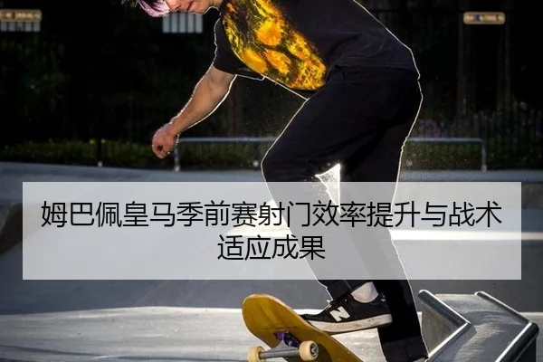 姆巴佩皇马季前赛射门效率提升与战术适应成果