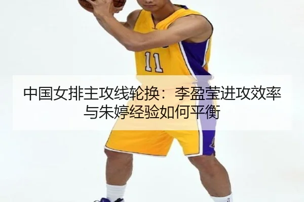 中国女排主攻线轮换：李盈莹进攻效率与朱婷经验如何平衡