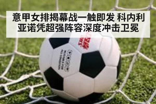意甲女排揭幕战一触即发 科内利亚诺凭超强阵容深度冲击卫冕